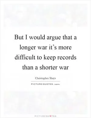 But I would argue that a longer war it’s more difficult to keep records than a shorter war Picture Quote #1
