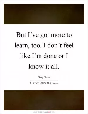 But I’ve got more to learn, too. I don’t feel like I’m done or I know it all Picture Quote #1