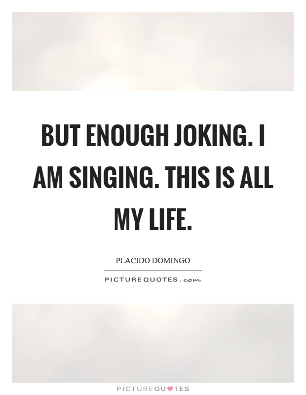 But enough joking. I am singing. This is all my life Picture Quote #1