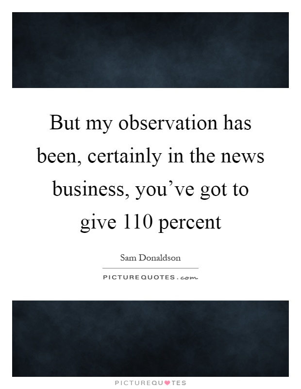 But my observation has been, certainly in the news business, you've got to give 110 percent Picture Quote #1