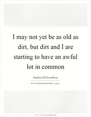 I may not yet be as old as dirt, but dirt and I are starting to have an awful lot in common Picture Quote #1