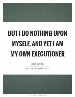 But I do nothing upon myself, and yet I am my own executioner Picture Quote #1