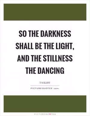 So the darkness shall be the light, and the stillness the dancing Picture Quote #1