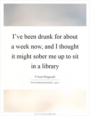 I’ve been drunk for about a week now, and I thought it might sober me up to sit in a library Picture Quote #1