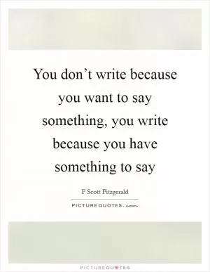 You don’t write because you want to say something, you write because you have something to say Picture Quote #1
