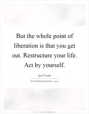 But the whole point of liberation is that you get out. Restructure your life. Act by yourself Picture Quote #1