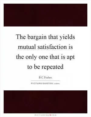 The bargain that yields mutual satisfaction is the only one that is apt to be repeated Picture Quote #1