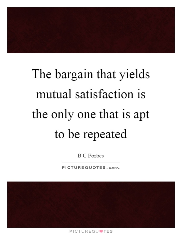 The bargain that yields mutual satisfaction is the only one that is apt to be repeated Picture Quote #1