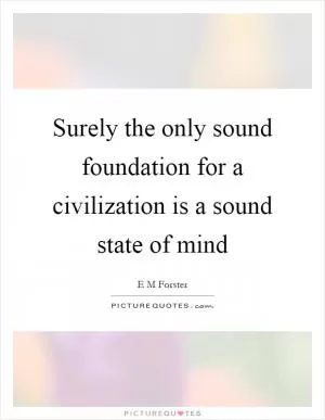 Surely the only sound foundation for a civilization is a sound state of mind Picture Quote #1