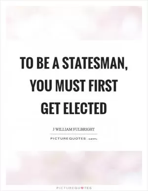 To be a statesman, you must first get elected Picture Quote #1