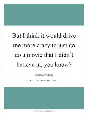 But I think it would drive me more crazy to just go do a movie that I didn’t believe in, you know? Picture Quote #1