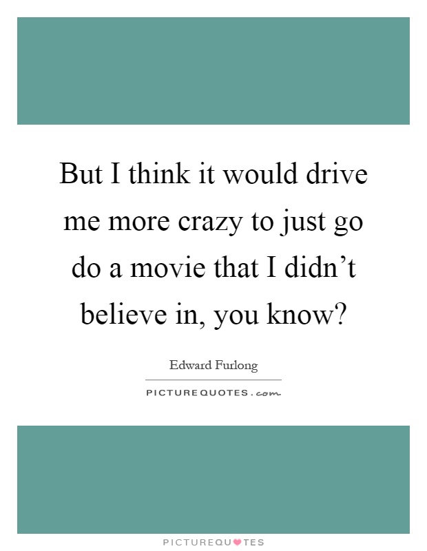 But I think it would drive me more crazy to just go do a movie that I didn't believe in, you know? Picture Quote #1