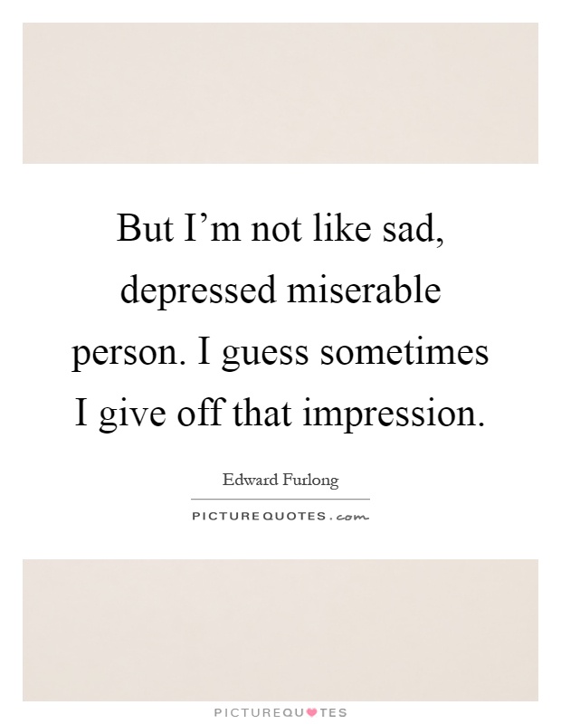 But I'm not like sad, depressed miserable person. I guess sometimes I give off that impression Picture Quote #1