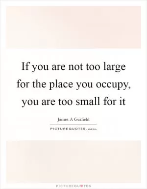If you are not too large for the place you occupy, you are too small for it Picture Quote #1