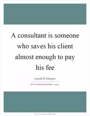 A consultant is someone who saves his client almost enough to pay his fee Picture Quote #1