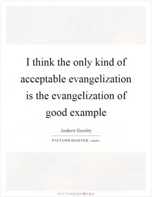 I think the only kind of acceptable evangelization is the evangelization of good example Picture Quote #1