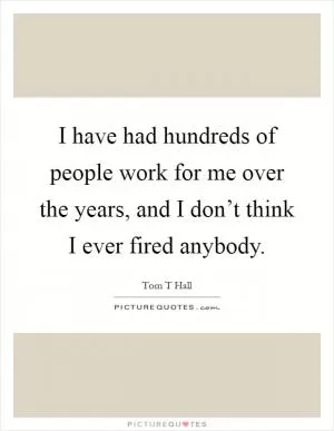 I have had hundreds of people work for me over the years, and I don’t think I ever fired anybody Picture Quote #1