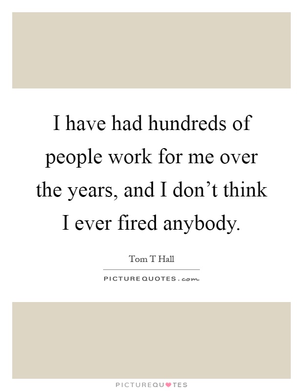 I have had hundreds of people work for me over the years, and I don't think I ever fired anybody Picture Quote #1