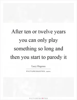 After ten or twelve years you can only play something so long and then you start to parody it Picture Quote #1