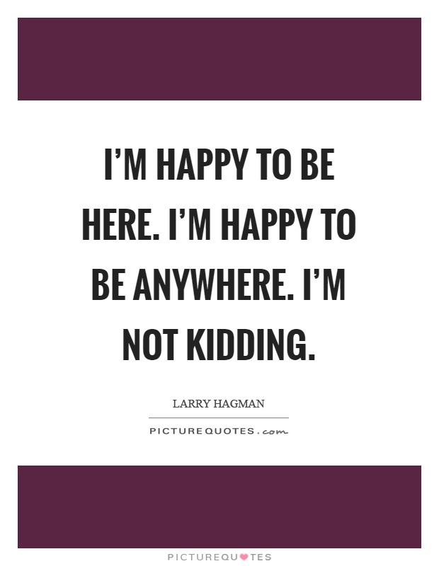 I'm happy to be here. I'm happy to be anywhere. I'm not kidding Picture Quote #1