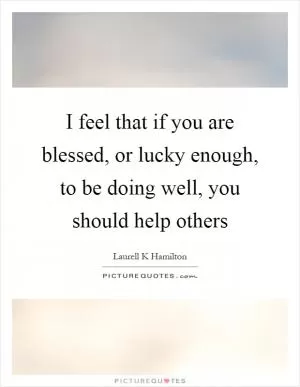 I feel that if you are blessed, or lucky enough, to be doing well, you should help others Picture Quote #1