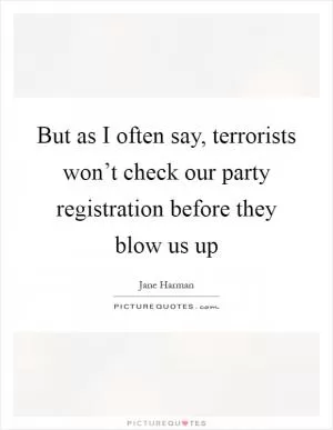 But as I often say, terrorists won’t check our party registration before they blow us up Picture Quote #1