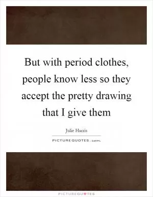 But with period clothes, people know less so they accept the pretty drawing that I give them Picture Quote #1