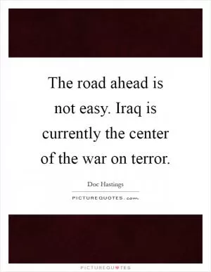 The road ahead is not easy. Iraq is currently the center of the war on terror Picture Quote #1