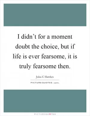 I didn’t for a moment doubt the choice, but if life is ever fearsome, it is truly fearsome then Picture Quote #1