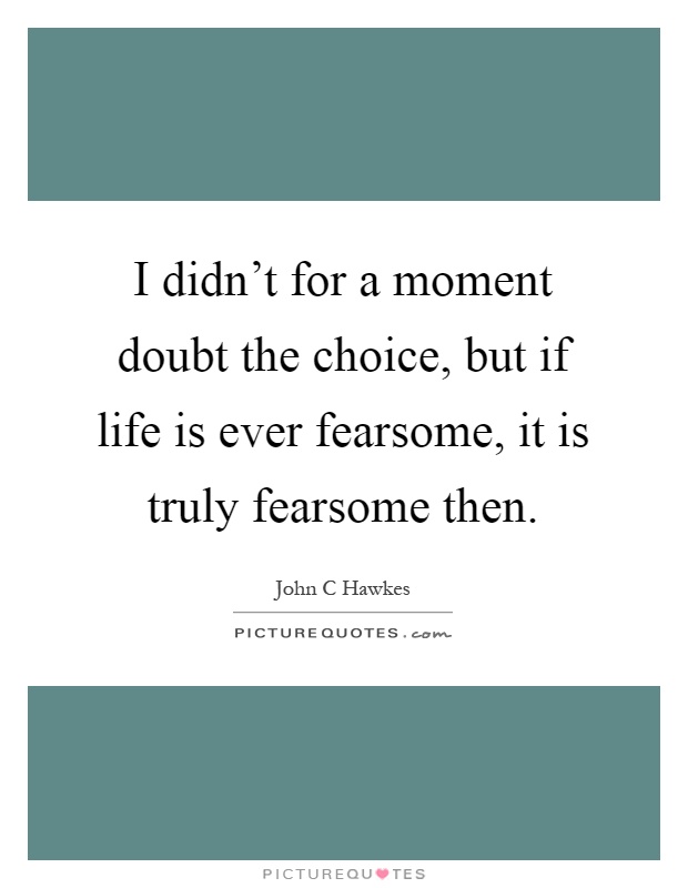 I didn't for a moment doubt the choice, but if life is ever fearsome, it is truly fearsome then Picture Quote #1