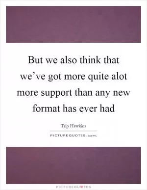 But we also think that we’ve got more quite alot more support than any new format has ever had Picture Quote #1