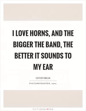 I love horns, and the bigger the band, the better it sounds to my ear Picture Quote #1