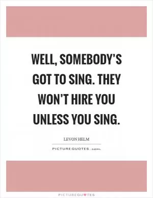 Well, somebody’s got to sing. They won’t hire you unless you sing Picture Quote #1