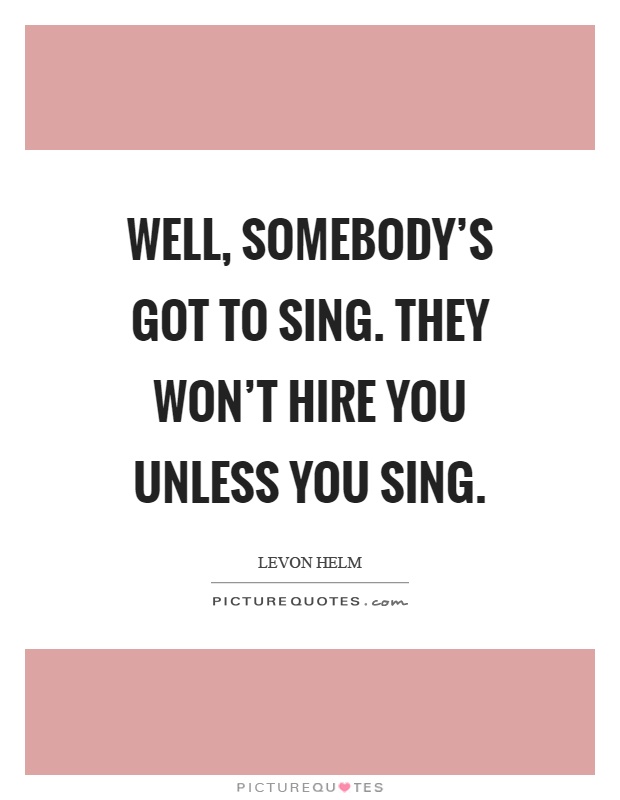Well, somebody's got to sing. They won't hire you unless you sing Picture Quote #1