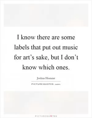 I know there are some labels that put out music for art’s sake, but I don’t know which ones Picture Quote #1