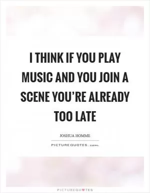 I think if you play music and you join a scene you’re already too late Picture Quote #1