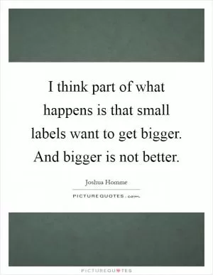 I think part of what happens is that small labels want to get bigger. And bigger is not better Picture Quote #1