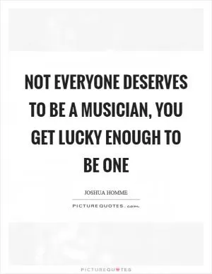 Not everyone deserves to be a musician, you get lucky enough to be one Picture Quote #1