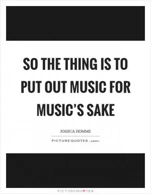 So the thing is to put out music for music’s sake Picture Quote #1