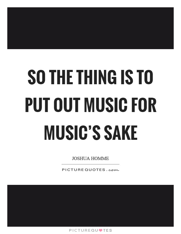 So the thing is to put out music for music's sake Picture Quote #1