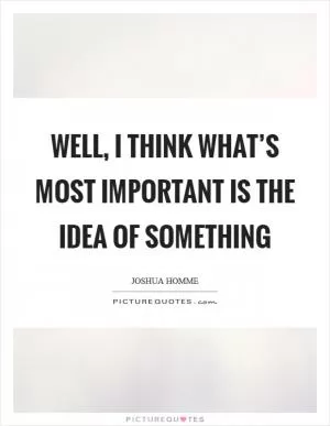 Well, I think what’s most important is the idea of something Picture Quote #1