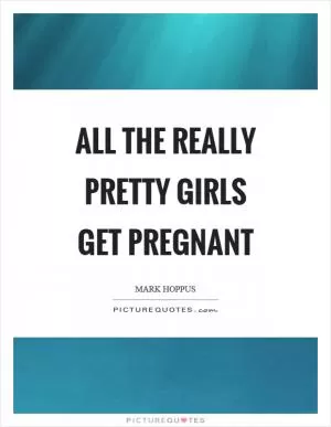 All the really pretty girls get pregnant Picture Quote #1