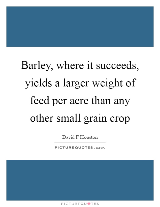 Barley, where it succeeds, yields a larger weight of feed per acre than any other small grain crop Picture Quote #1