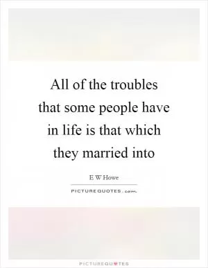 All of the troubles that some people have in life is that which they married into Picture Quote #1