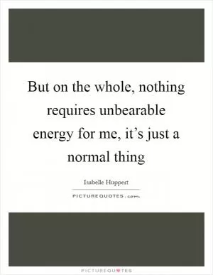 But on the whole, nothing requires unbearable energy for me, it’s just a normal thing Picture Quote #1