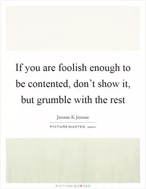 If you are foolish enough to be contented, don’t show it, but grumble with the rest Picture Quote #1
