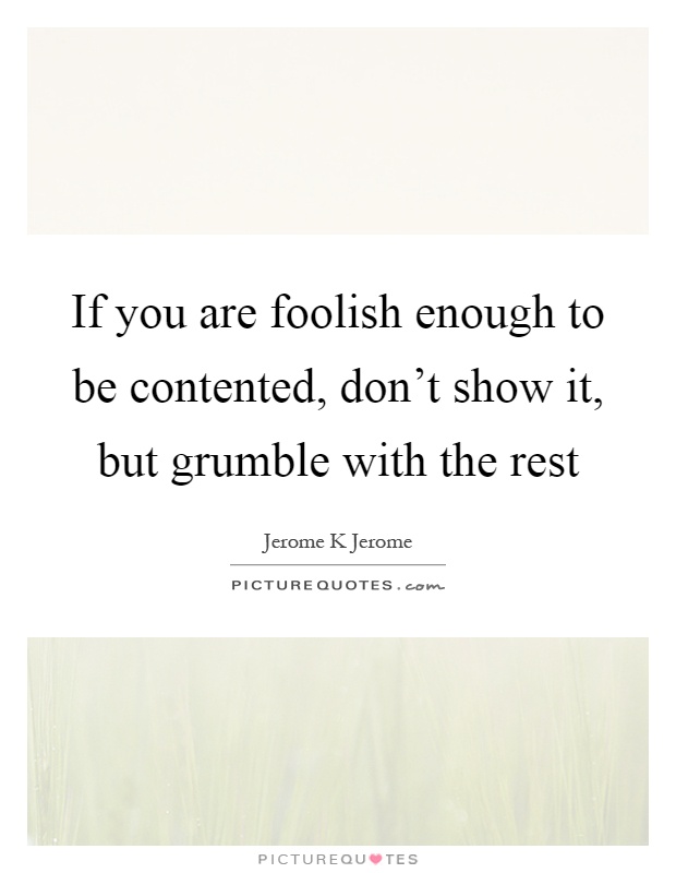 If you are foolish enough to be contented, don't show it, but grumble with the rest Picture Quote #1