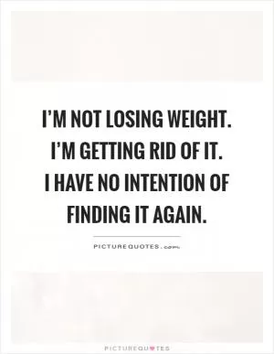 I’m not losing weight. I’m getting rid of it.  I have no intention of finding it again Picture Quote #1