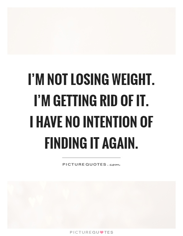 I'm not losing weight. I'm getting rid of it.  I have no intention of finding it again Picture Quote #1