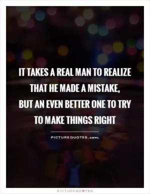 It takes a real man to realize that he made a mistake,  but an even better one to try to make things right Picture Quote #1